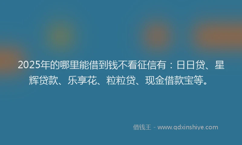 2025年的哪里能借到钱不看征信有：日日贷、星辉贷款、乐享花、粒粒贷、现金借款宝等。