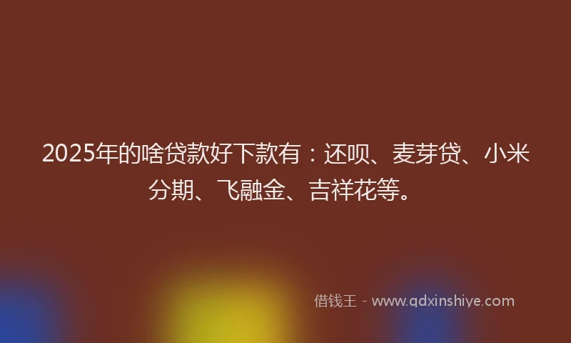 2025年的啥贷款好下款有：还呗、麦芽贷、小米分期、飞融金、吉祥花等。