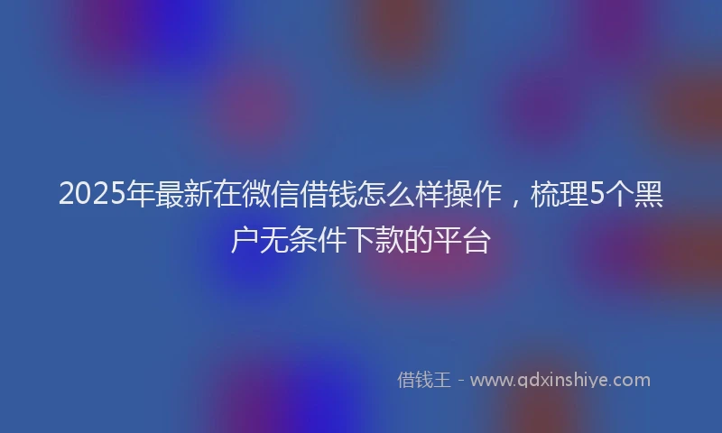 2025年最新在微信借钱怎么样操作，梳理5个黑户无条件下款的平台