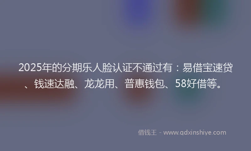 2025年的分期乐人脸认证不通过有：易借宝速贷、钱速达融、龙龙用、普惠钱包、58好借等。