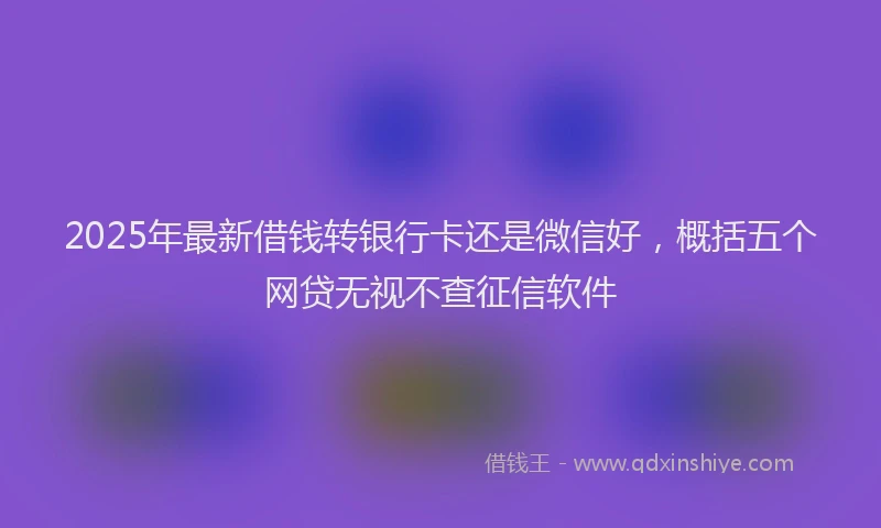 2025年最新借钱转银行卡还是微信好，概括五个网贷无视不查征信软件
