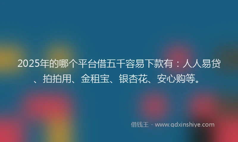 2025年的哪个平台借五千容易下款有：人人易贷、拍拍用、金租宝、银杏花、安心购等。