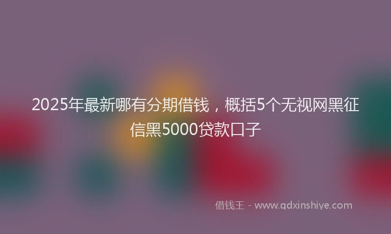 2025年最新哪有分期借钱，概括5个无视网黑征信黑5000贷款口子