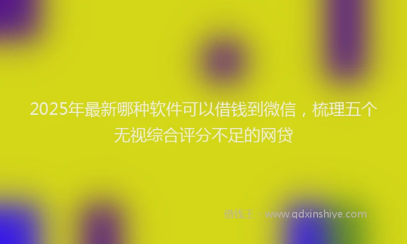 2025年最新哪种软件可以借钱到微信，梳理五个无视综合评分不足的网贷