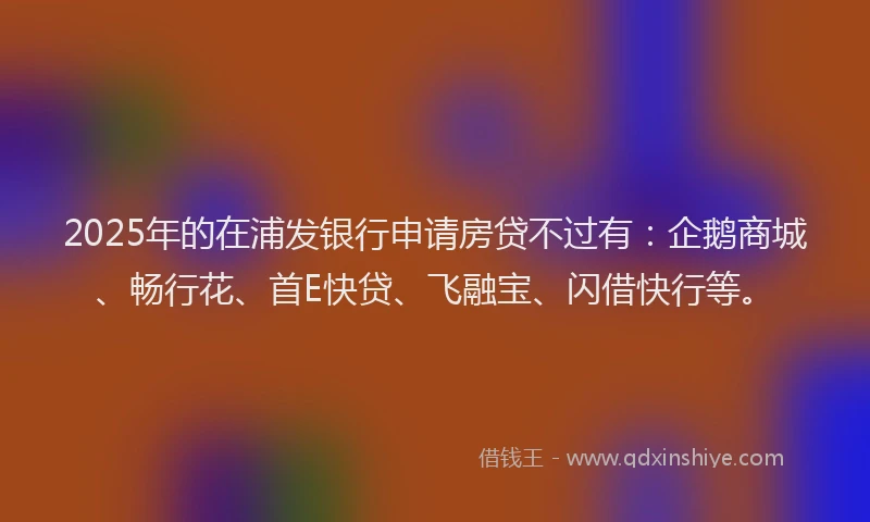 2025年的在浦发银行申请房贷不过有：企鹅商城、畅行花、首E快贷、飞融宝、闪借快行等。