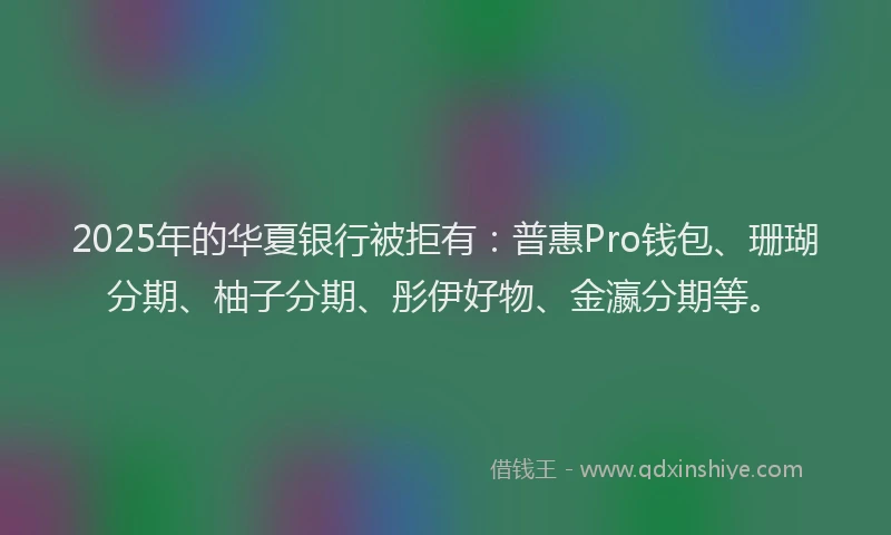 2025年的华夏银行被拒有：普惠Pro钱包、珊瑚分期、柚子分期、彤伊好物、金瀛分期等。