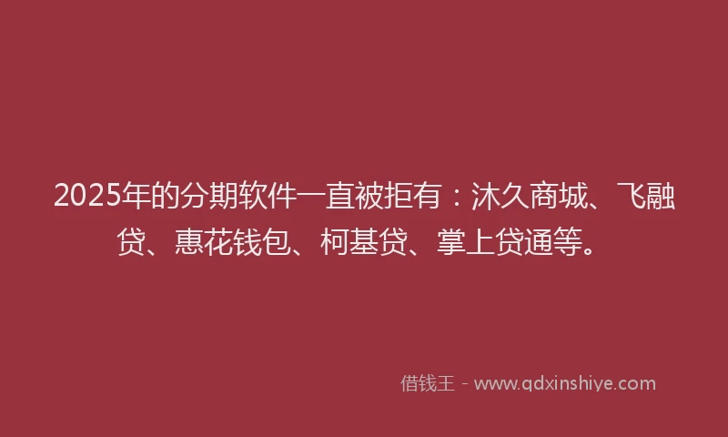 2025年的分期软件一直被拒有：沐久商城、飞融贷、惠花钱包、柯基贷、掌上贷通等。
