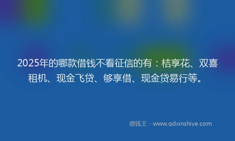 2025年的哪款借钱不看征信的有：桔享花、双喜租机、现金飞贷、够享借、现金贷易行等。
