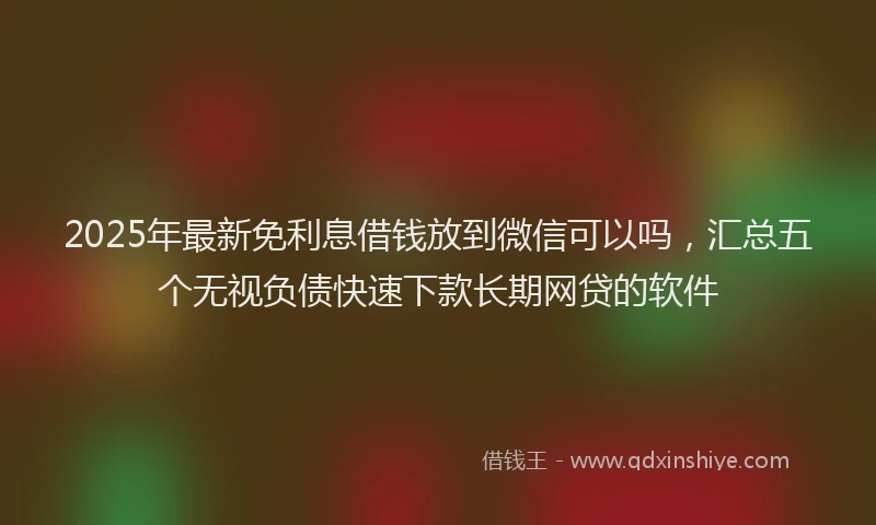 2025年最新免利息借钱放到微信可以吗，汇总五个无视负债快速下款长期网贷的软件