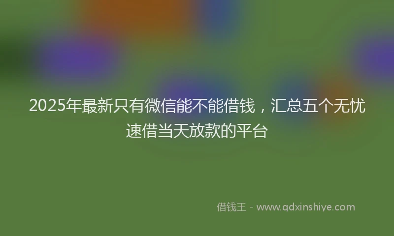 2025年最新只有微信能不能借钱，汇总五个无忧速借当天放款的平台