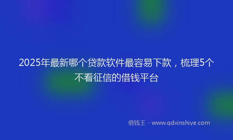2025年最新哪个贷款软件最容易下款，梳理5个不看征信的借钱平台