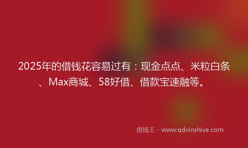 2025年的借钱花容易过有：现金点点、米粒白条、Max商城、58好借、借款宝速融等。