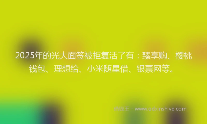 2025年的光大面签被拒复活了有：臻享购、樱桃钱包、理想给、小米随星借、银票网等。