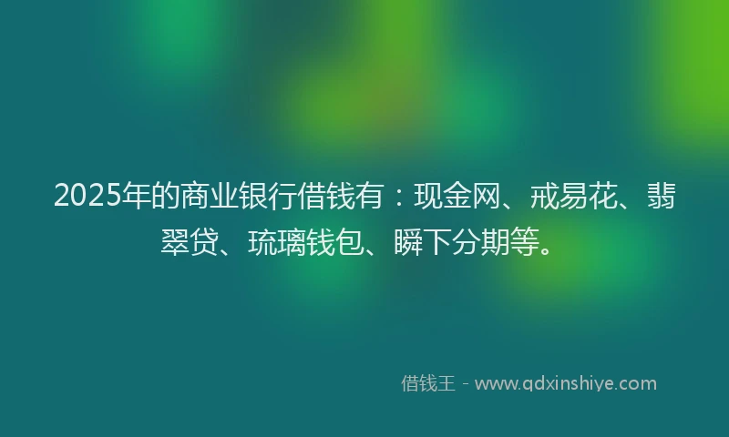 2025年的商业银行借钱有：现金网、戒易花、翡翠贷、琉璃钱包、瞬下分期等。