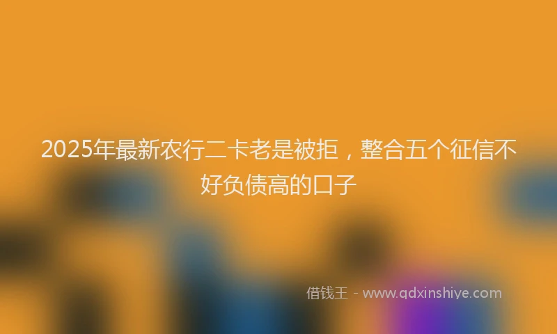 2025年最新农行二卡老是被拒，整合五个征信不好负债高的口子
