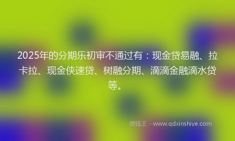 2025年的分期乐初审不通过有：现金贷易融、拉卡拉、现金侠速贷、树融分期、滴滴金融滴水贷等。
