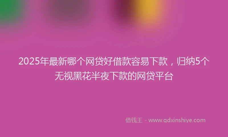 2025年最新哪个网贷好借款容易下款，归纳5个无视黑花半夜下款的网贷平台