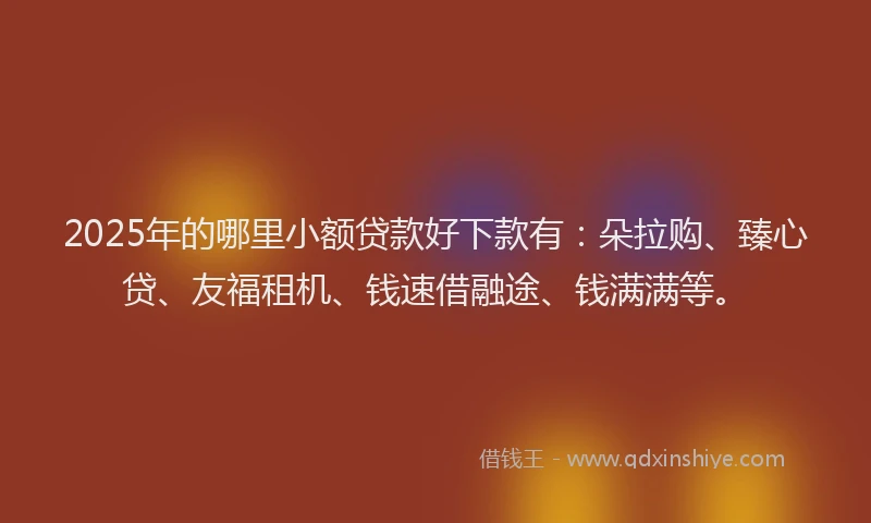 2025年的哪里小额贷款好下款有：朵拉购、臻心贷、友福租机、钱速借融途、钱满满等。