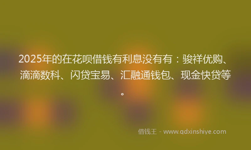 2025年的在花呗借钱有利息没有有：骏祥优购、滴滴数科、闪贷宝易、汇融通钱包、现金快贷等。