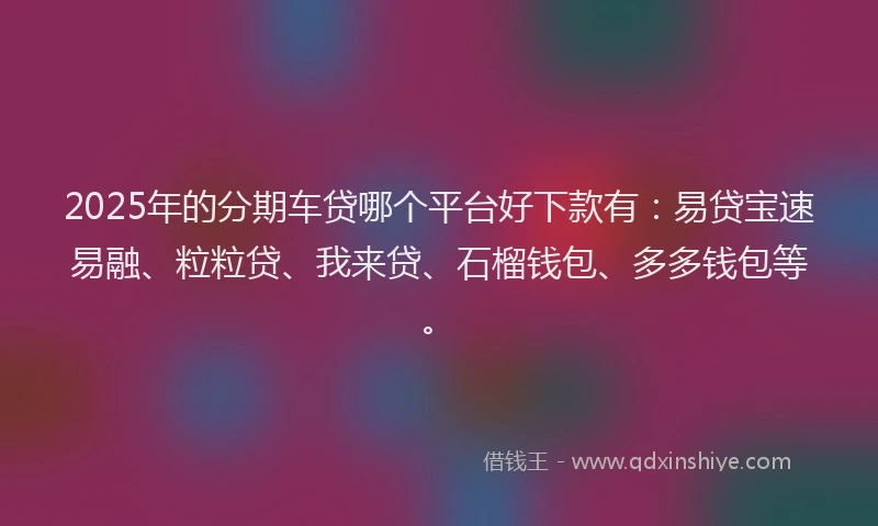 2025年的分期车贷哪个平台好下款有：易贷宝速易融、粒粒贷、我来贷、石榴钱包、多多钱包等。