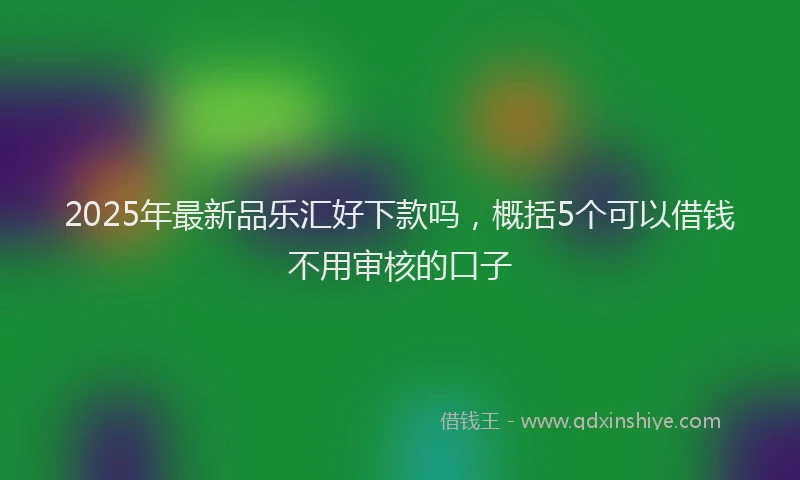 2025年最新品乐汇好下款吗，概括5个可以借钱不用审核的口子