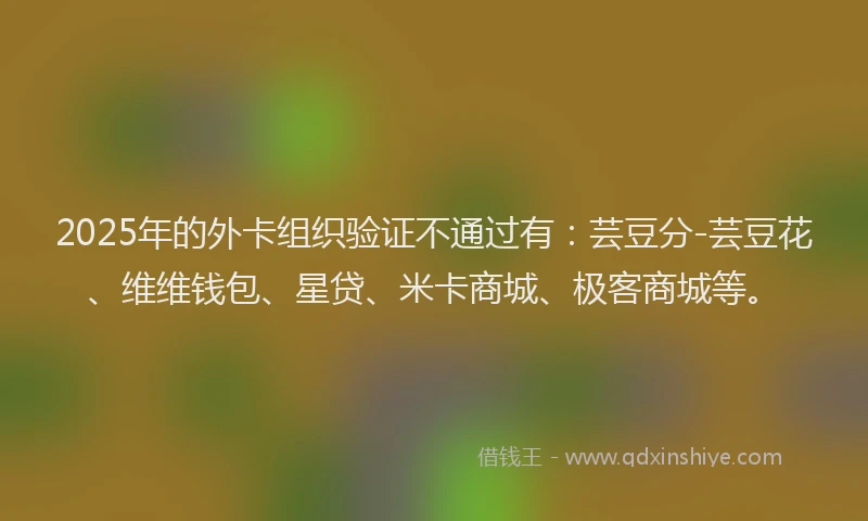 2025年的外卡组织验证不通过有：芸豆分-芸豆花、维维钱包、星贷、米卡商城、极客商城等。