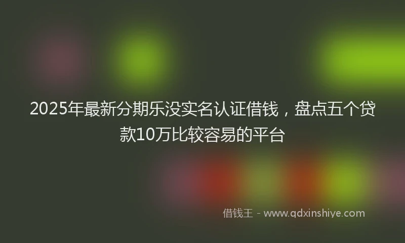2025年最新分期乐没实名认证借钱，盘点五个贷款10万比较容易的平台
