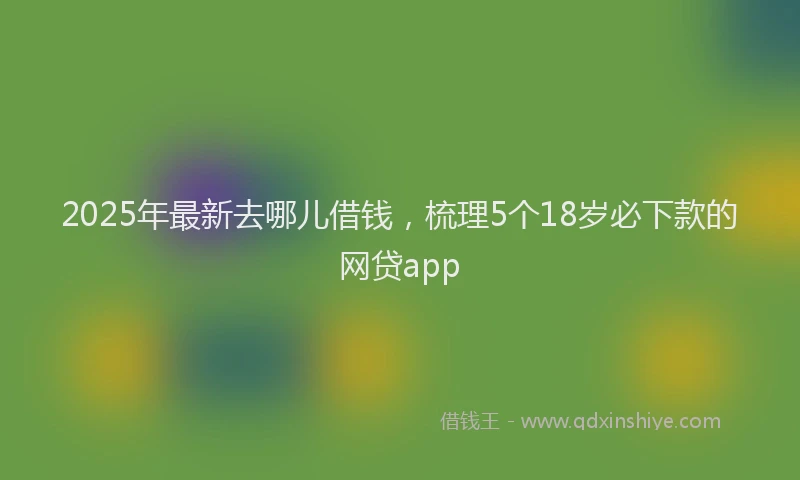 2025年最新去哪儿借钱，梳理5个18岁必下款的网贷app