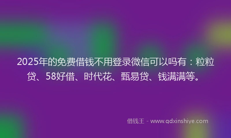 2025年的免费借钱不用登录微信可以吗有：粒粒贷、58好借、时代花、甄易贷、钱满满等。