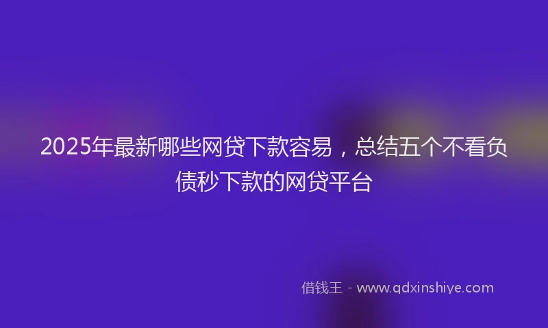 2025年最新哪些网贷下款容易，总结五个不看负债秒下款的网贷平台