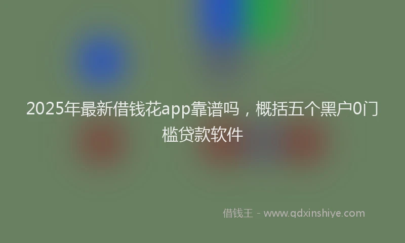 2025年最新借钱花app靠谱吗，概括五个黑户0门槛贷款软件