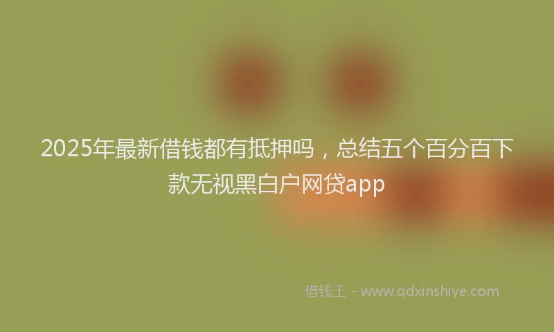 2025年最新借钱都有抵押吗，总结五个百分百下款无视黑白户网贷app