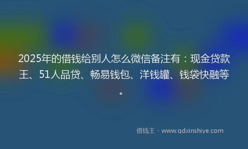 2025年的借钱给别人怎么微信备注有：现金贷款王、51人品贷、畅易钱包、洋钱罐、钱袋快融等。