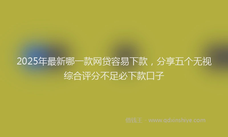 2025年最新哪一款网贷容易下款，分享五个无视综合评分不足必下款口子