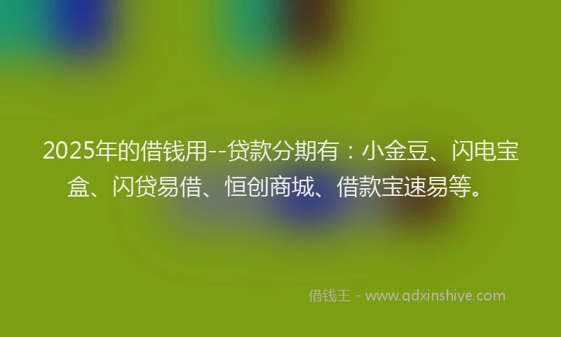 2025年的借钱用--贷款分期有：小金豆、闪电宝盒、闪贷易借、恒创商城、借款宝速易等。
