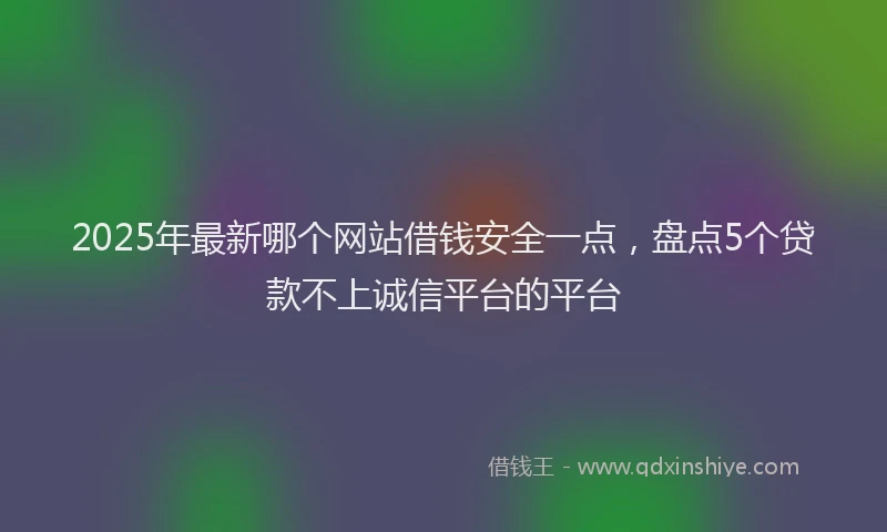 2025年最新哪个网站借钱安全一点，盘点5个贷款不上诚信平台的平台
