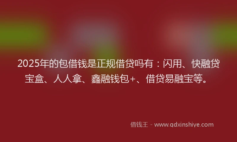 2025年的包借钱是正规借贷吗有：闪用、快融贷宝盒、人人拿、鑫融钱包+、借贷易融宝等。