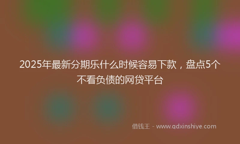 2025年最新分期乐什么时候容易下款，盘点5个不看负债的网贷平台