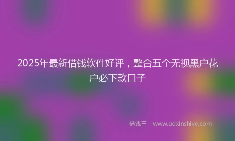 2025年最新借钱软件好评，整合五个无视黑户花户必下款口子