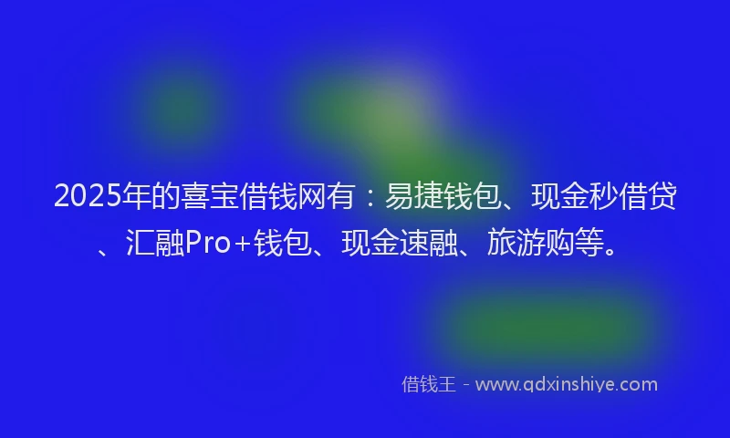 2025年的喜宝借钱网有：易捷钱包、现金秒借贷、汇融Pro+钱包、现金速融、旅游购等。