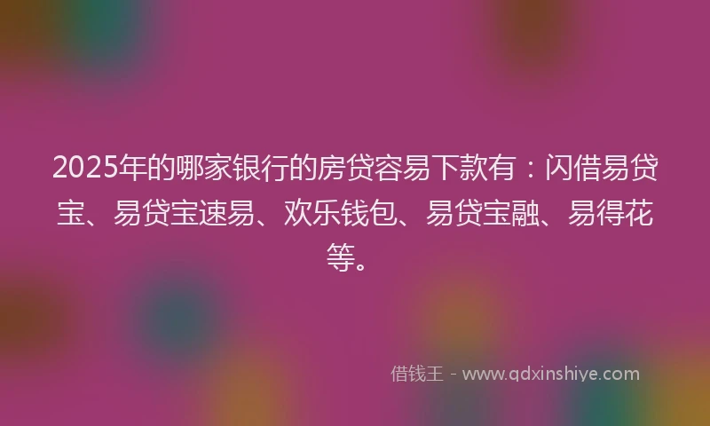 2025年的哪家银行的房贷容易下款有：闪借易贷宝、易贷宝速易、欢乐钱包、易贷宝融、易得花等。
