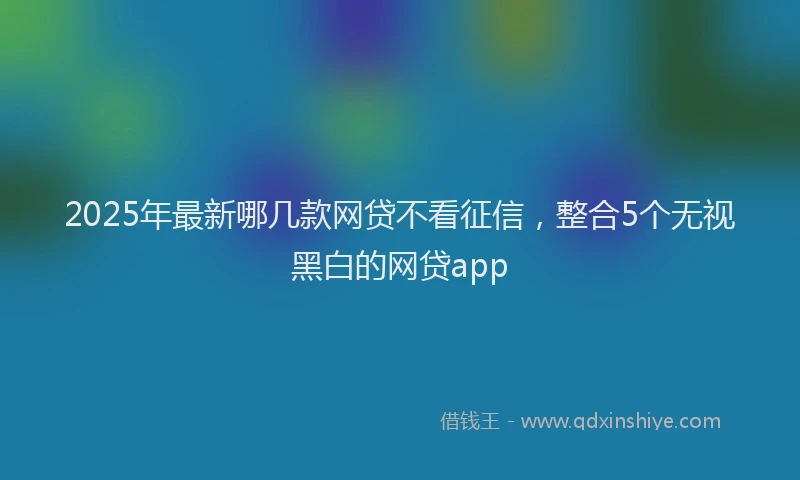 2025年最新哪几款网贷不看征信，整合5个无视黑白的网贷app