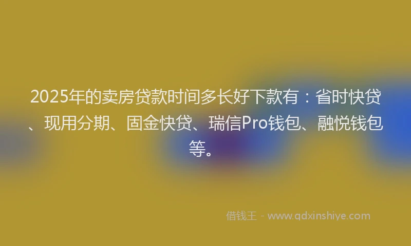 2025年的卖房贷款时间多长好下款有：省时快贷、现用分期、固金快贷、瑞信Pro钱包、融悦钱包等。