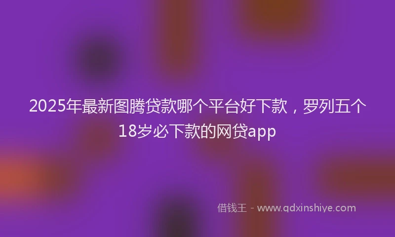 2025年最新图腾贷款哪个平台好下款，罗列五个18岁必下款的网贷app