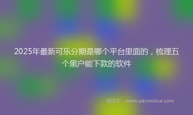 2025年最新可乐分期是哪个平台里面的，梳理五个黑户能下款的软件