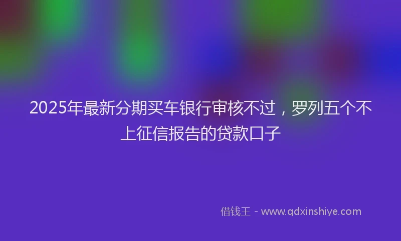 2025年最新分期买车银行审核不过，罗列五个不上征信报告的贷款口子