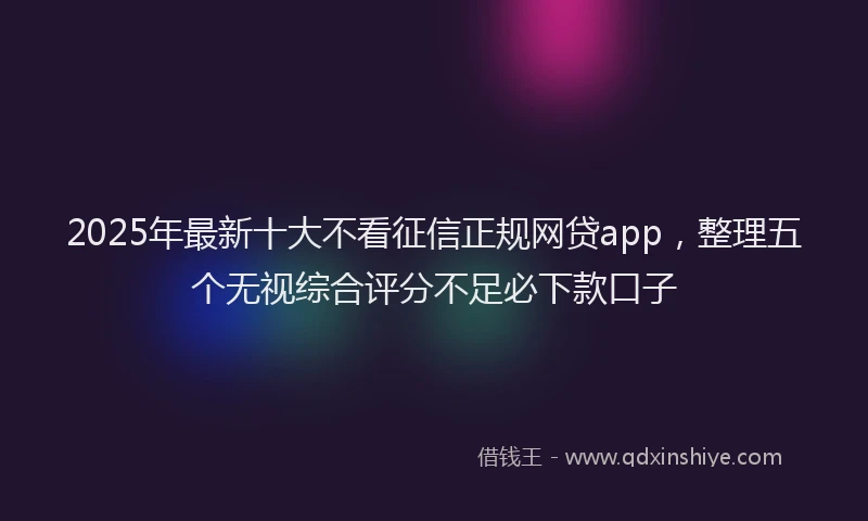 2025年最新十大不看征信正规网贷app，整理五个无视综合评分不足必下款口子