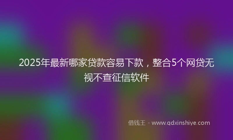 2025年最新哪家贷款容易下款，整合5个网贷无视不查征信软件