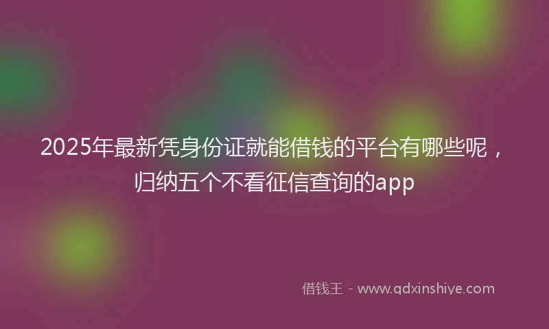 2025年最新凭身份证就能借钱的平台有哪些呢，归纳五个不看征信查询的app
