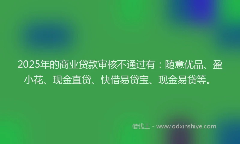 2025年的商业贷款审核不通过有：随意优品、盈小花、现金直贷、快借易贷宝、现金易贷等。